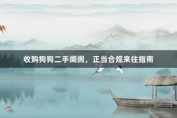 收购狗狗二手阛阓，正当合规来往指南